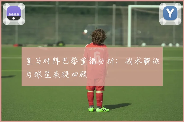 皇马对阵巴黎重播分析：战术解读与球星表现回顾