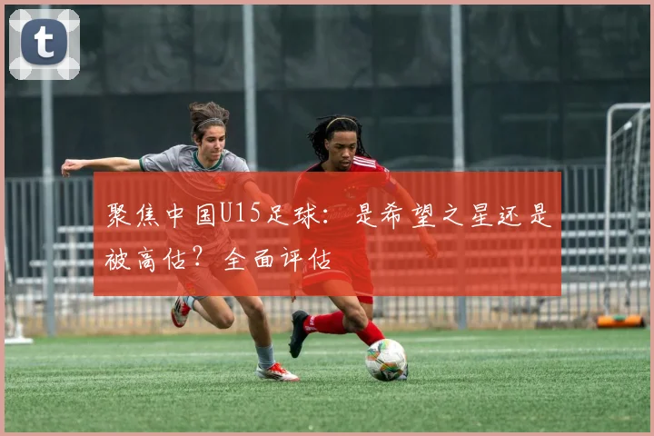 聚焦中国U15足球：是希望之星还是被高估？全面评估