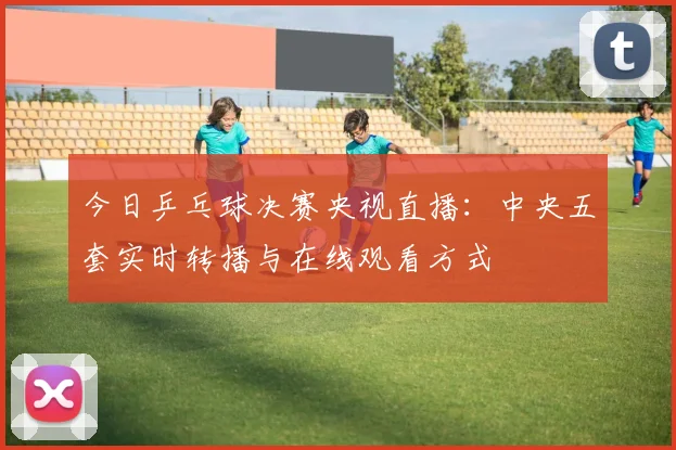 今日乒乓球决赛央视直播：中央五套实时转播与在线观看方式