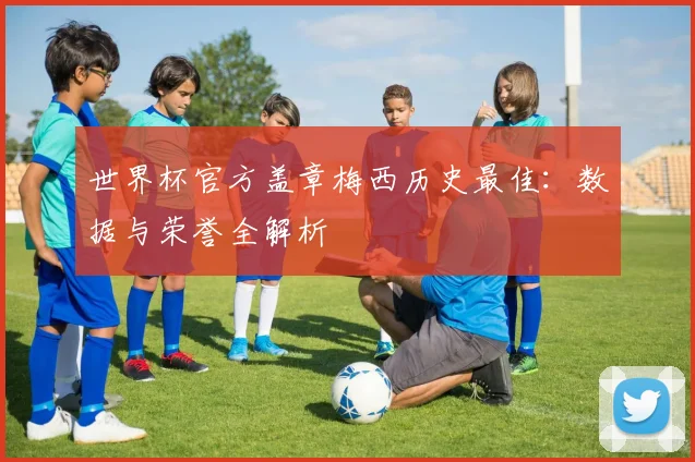 世界杯官方盖章梅西历史最佳:数据与荣誉全解析
