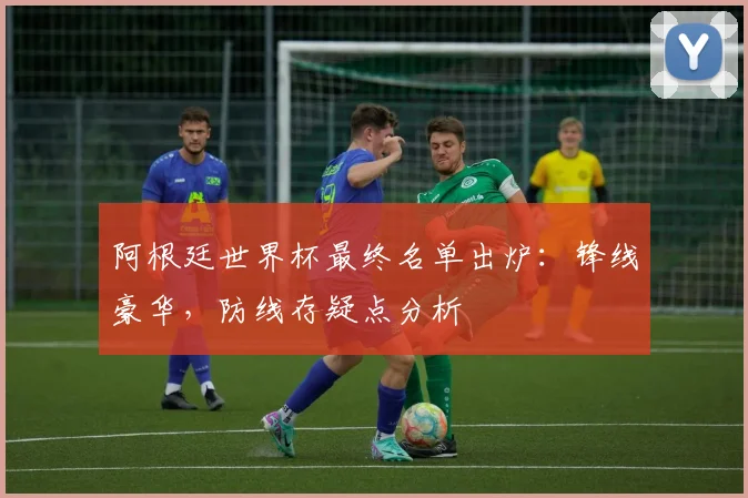 阿根廷世界杯最终名单出炉：锋线豪华，防线存疑点分析