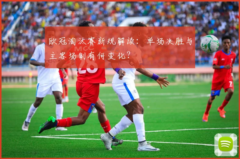 欧冠淘汰赛新规解读：单场决胜与主客场制有何变化？