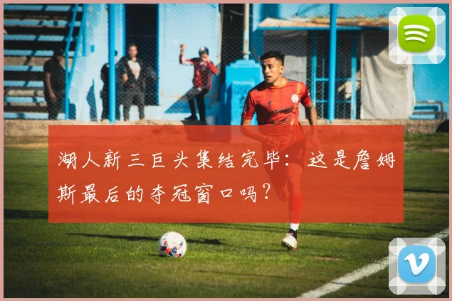 湖人新三巨头集结完毕：这是詹姆斯最后的夺冠窗口吗？
