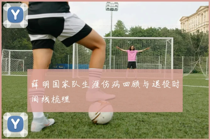 薛明国家队生涯伤病回顾与退役时间线梳理