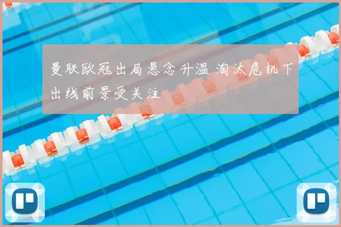 曼联欧冠出局悬念升温 淘汰危机下出线前景受关注