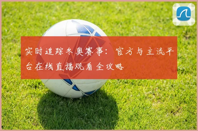 实时追踪冬奥赛事：官方与主流平台在线直播观看全攻略