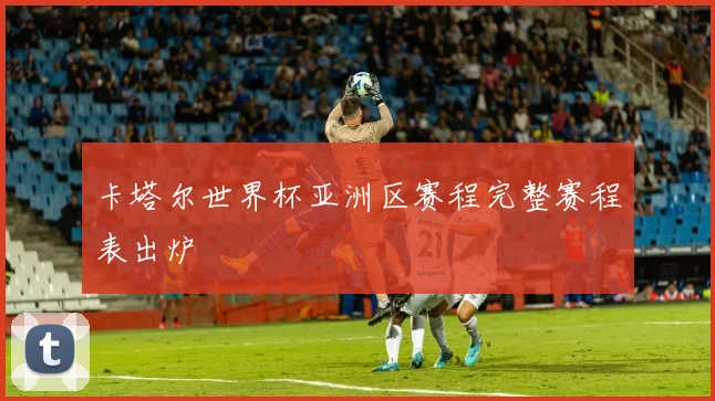 卡塔尔世界杯亚洲区赛程完整赛程表出炉