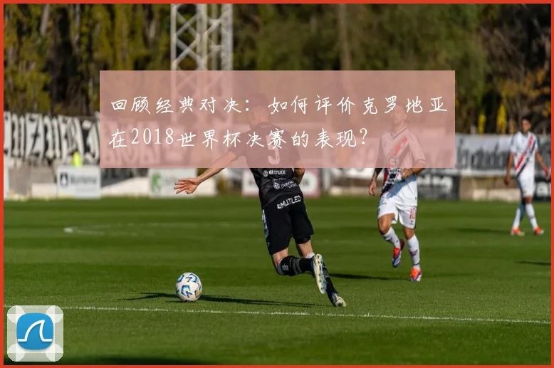 回顾经典对决：如何评价克罗地亚在2018世界杯决赛的表现？
