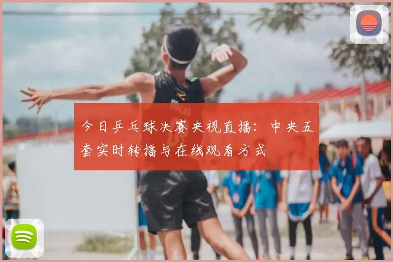 今日乒乓球决赛央视直播:中央五套实时转播与在线观看方式