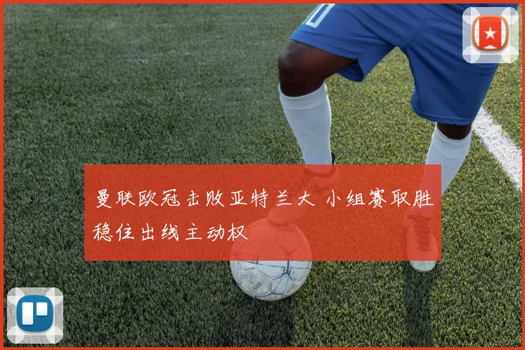 曼联欧冠击败亚特兰大 小组赛取胜稳住出线主动权