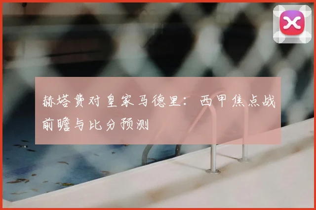 赫塔费对皇家马德里：西甲焦点战前瞻与比分预测