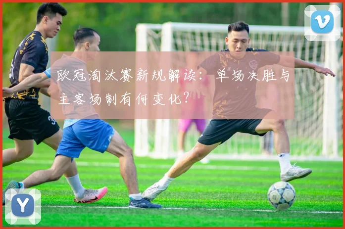 欧冠淘汰赛新规解读：单场决胜与主客场制有何变化？