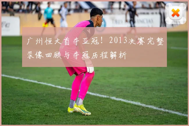 广州恒大首夺亚冠！2013决赛完整录像回顾与夺冠历程解析
