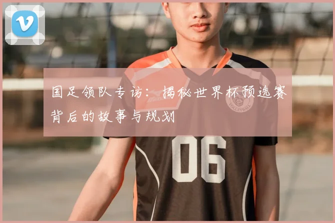 国足领队专访：揭秘世界杯预选赛背后的故事与规划