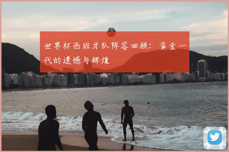 世界杯西班牙队阵容回顾：黄金一代的遗憾与辉煌