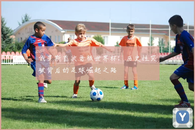 俄罗斯首次晋级世界杯：历史性突破背后的足球崛起之路