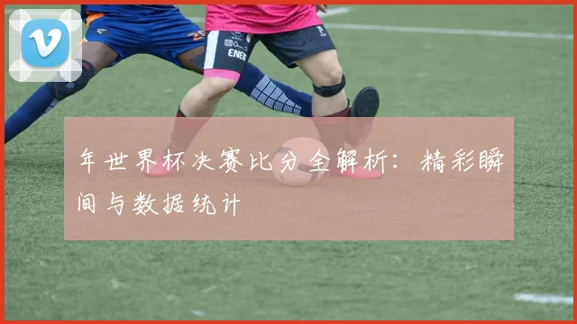 年世界杯决赛比分全解析:精彩瞬间与数据统计