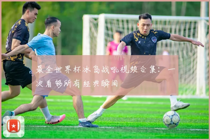 最全世界杯冰岛战吼视频合集：一次看够所有经典瞬间