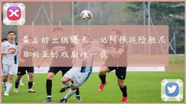 最后的出线曙光：记阿根廷险胜尼日利亚的戏剧性一夜
