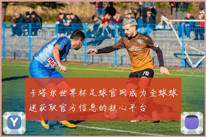 卡塔尔世界杯足球官网成为全球球迷获取官方信息的核心平台