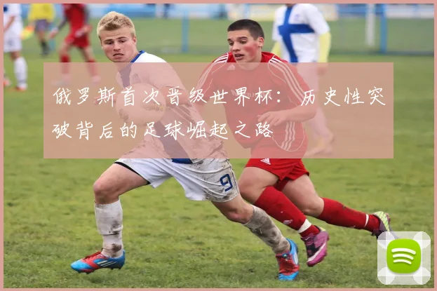 俄罗斯首次晋级世界杯：历史性突破背后的足球崛起之路