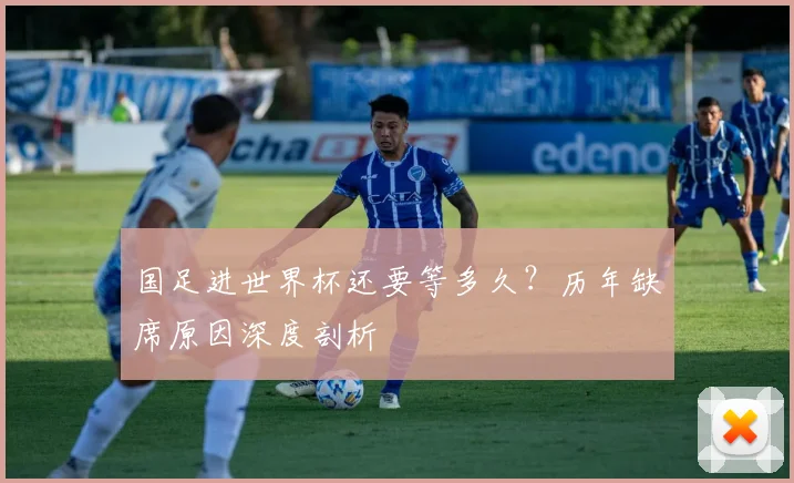 国足进世界杯还要等多久？历年缺席原因深度剖析
