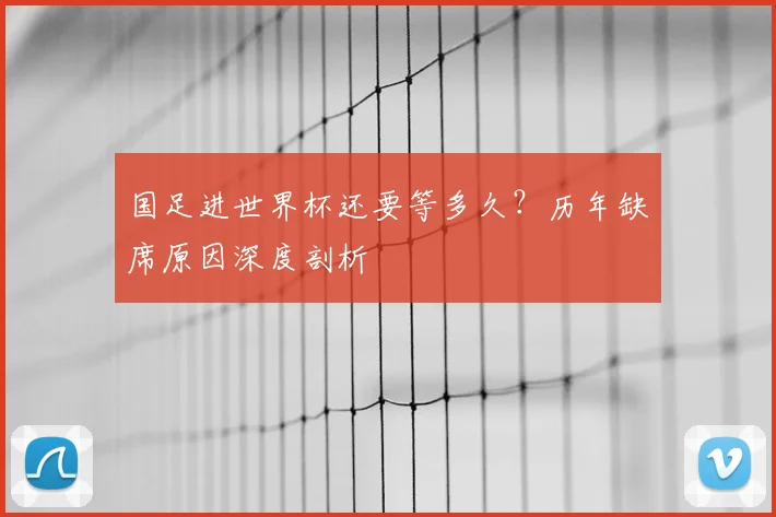 国足进世界杯还要等多久？历年缺席原因深度剖析