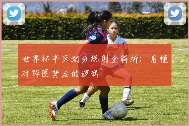 世界杯半区划分规则全解析:看懂对阵图背后的逻辑