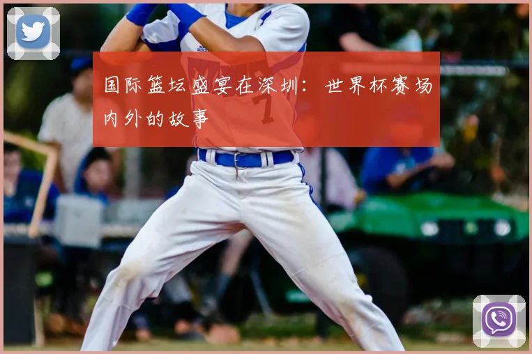 国际篮坛盛宴在深圳：世界杯赛场内外的故事