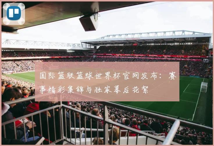 国际篮联篮球世界杯官网发布：赛事精彩集锦与独家幕后花絮