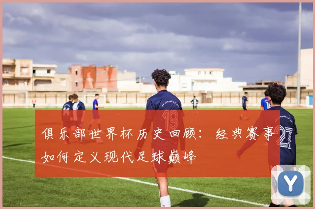 俱乐部世界杯历史回顾：经典赛事如何定义现代足球巅峰