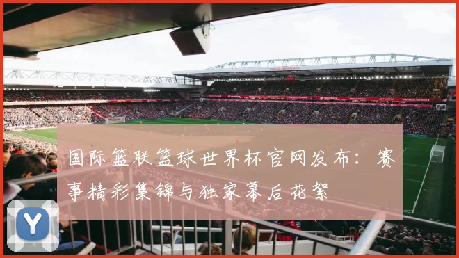 国际篮联篮球世界杯官网发布：赛事精彩集锦与独家幕后花絮