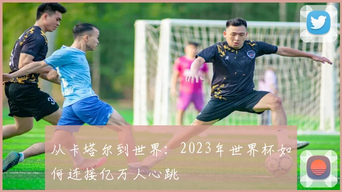 从卡塔尔到世界:2023年世界杯如何连接亿万人心跳