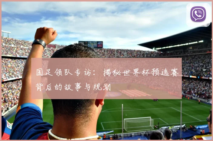 国足领队专访：揭秘世界杯预选赛背后的故事与规划