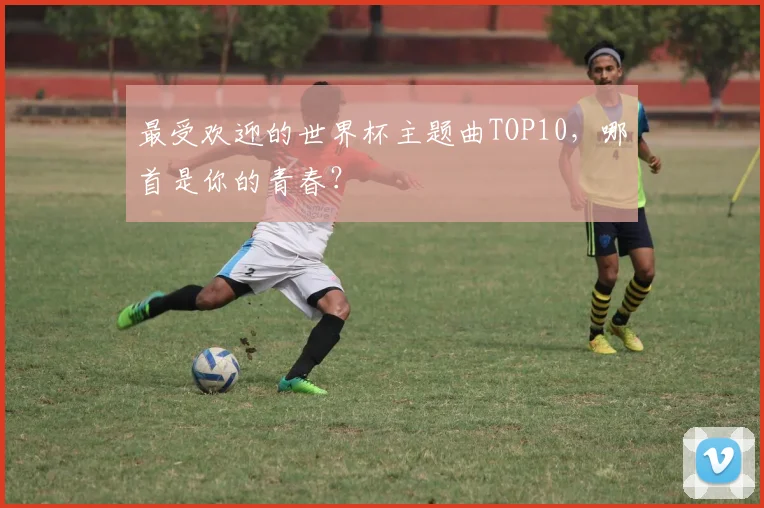 最受欢迎的世界杯主题曲TOP10，哪首是你的青春？